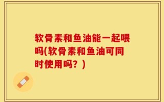 软骨素和鱼油能一起喂吗(软骨素和鱼油可同时使用吗？)