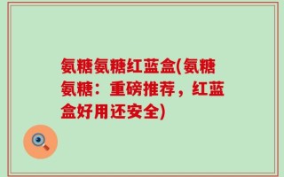 氨糖氨糖红蓝盒(氨糖氨糖：重磅推荐，红蓝盒好用还安全)
