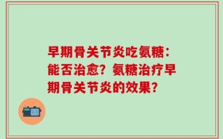 早期骨关节炎吃氨糖：能否治愈？氨糖治疗早期骨关节炎的效果？