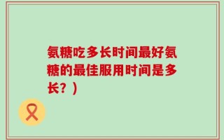 氨糖吃多长时间最好氨糖的最佳服用时间是多长？)