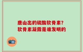 唐山出的硫酸软骨素？软骨素凝露是谁发明的