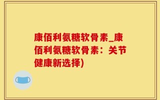 康佰利氨糖软骨素_康佰利氨糖软骨素：关节健康新选择)