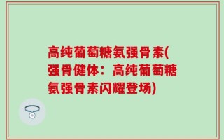 高纯葡萄糖氨强骨素(强骨健体：高纯葡萄糖氨强骨素闪耀登场)