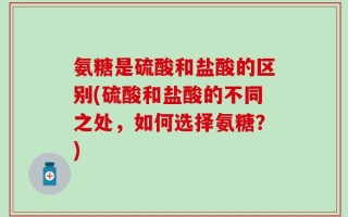 氨糖是硫酸和盐酸的区别(硫酸和盐酸的不同之处，如何选择氨糖？)