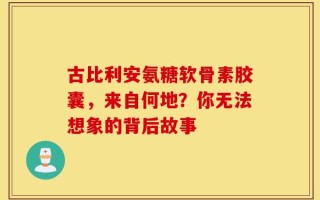 古比利安氨糖软骨素胶囊，来自何地？你无法想象的背后故事