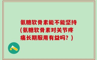 氨糖软骨素能不能坚持(氨糖软骨素对关节疼痛长期服用有益吗？)