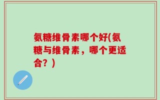 氨糖维骨素哪个好(氨糖与维骨素，哪个更适合？)