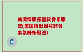 美国绿瓶氨糖软骨素服法(美国推出绿瓶软骨素氨糖新服法)