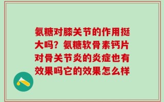 氨糖对膝关节的作用挺大吗？氨糖软骨素钙片对骨关节炎的炎症也有效果吗它的效果怎么样