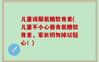 儿童误服氨糖软骨素(儿童不小心吞食氨糖软骨素，家长切勿掉以轻心！)