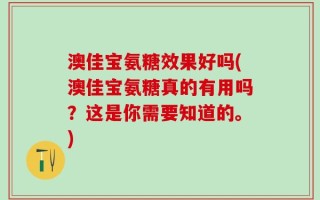 澳佳宝氨糖效果好吗(澳佳宝氨糖真的有用吗？这是你需要知道的。)