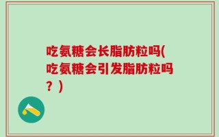 吃氨糖会长脂肪粒吗(吃氨糖会引发脂肪粒吗？)