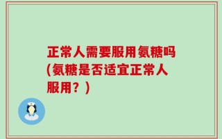 正常人需要服用氨糖吗(氨糖是否适宜正常人服用？)