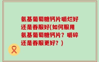 氨基葡萄糖钙片嚼烂好还是吞服好(如何服用氨基葡萄糖钙片？嚼碎还是吞服更好？)