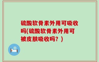 硫酸软骨素外用可吸收吗(硫酸软骨素外用可被皮肤吸收吗？)