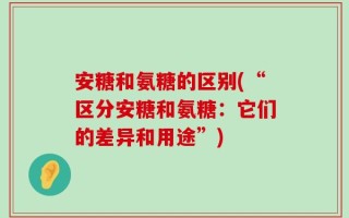 安糖和氨糖的区别(“区分安糖和氨糖：它们的差异和用途”)