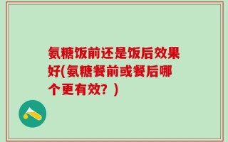 氨糖饭前还是饭后效果好(氨糖餐前或餐后哪个更有效？)