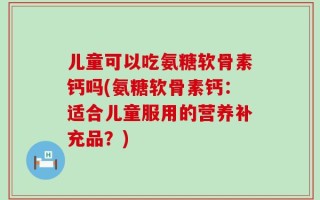 儿童可以吃氨糖软骨素钙吗(氨糖软骨素钙：适合儿童服用的营养补充品？)