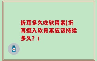 折耳多久吃软骨素(折耳摄入软骨素应该持续多久？)