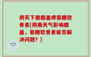 阴天下雨膝盖疼氨糖软骨素(阴雨天气影响膝盖，氨糖软骨素能否解决问题？)