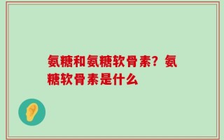 氨糖和氨糖软骨素？氨糖软骨素是什么