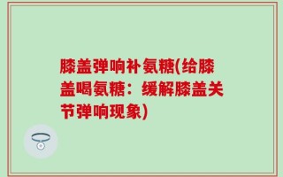 膝盖弹响补氨糖(给膝盖喝氨糖：缓解膝盖关节弹响现象)