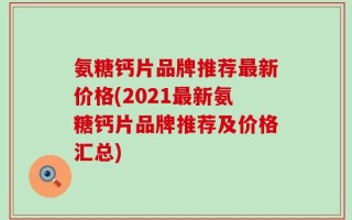 氨糖钙片品牌推荐最新价格(2021最新氨糖钙片品牌推荐及价格汇总)