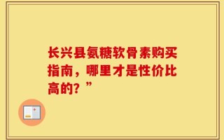 长兴县氨糖软骨素购买指南，哪里才是性价比高的？”