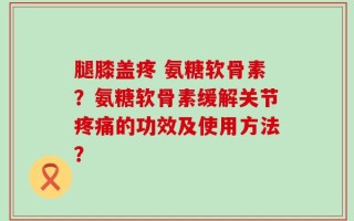 腿膝盖疼 氨糖软骨素？氨糖软骨素缓解关节疼痛的功效及使用方法？