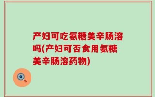 产妇可吃氨糖美辛肠溶吗(产妇可否食用氨糖美辛肠溶药物)