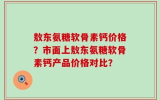 敖东氨糖软骨素钙价格？市面上敖东氨糖软骨素钙产品价格对比？