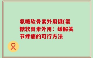 氨糖软骨素外用俄(氨糖软骨素外用：缓解关节疼痛的可行方法