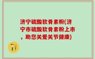 济宁硫酸软骨素粉(济宁市硫酸软骨素粉上市，助您关爱关节健康)