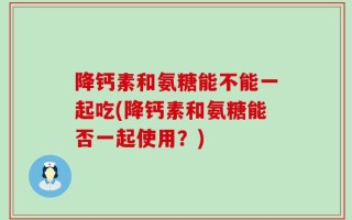 降钙素和氨糖能不能一起吃(降钙素和氨糖能否一起使用？)