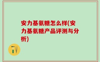 安力基氨糖怎么样(安力基氨糖产品评测与分析)