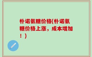 朴诺氨糖价格(朴诺氨糖价格上涨，成本增加！)