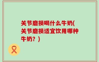 关节磨损喝什么牛奶(关节磨损适宜饮用哪种牛奶？)