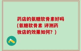 药店的氨糖软骨素好吗(氨糖软骨素 评测药妆店的效果如何？)