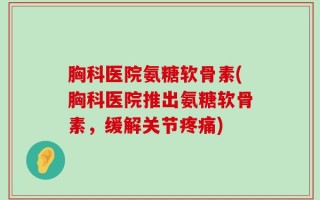 胸科医院氨糖软骨素(胸科医院推出氨糖软骨素，缓解关节疼痛)