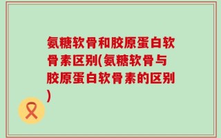 氨糖软骨和胶原蛋白软骨素区别(氨糖软骨与胶原蛋白软骨素的区别)