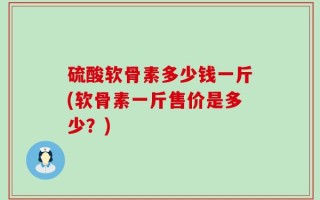硫酸软骨素多少钱一斤(软骨素一斤售价是多少？)