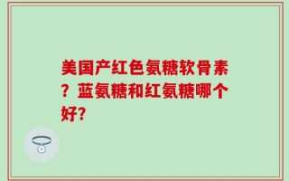 美国产红色氨糖软骨素？蓝氨糖和红氨糖哪个好？