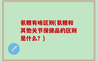 氨糖有啥区别(氨糖和其他关节保健品的区别是什么？)