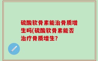 硫酸软骨素能治骨质增生吗(硫酸软骨素能否治疗骨质增生？