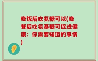 晚饭后吃氨糖可以(晚餐后吃氨基糖可促进健康：你需要知道的事情)
