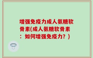 增强免疫力成人氨糖软骨素(成人氨糖软骨素：如何增强免疫力？)