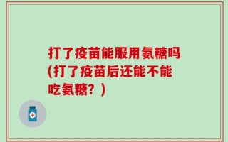 打了疫苗能服用氨糖吗(打了疫苗后还能不能吃氨糖？)