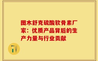 图木舒克硫酸软骨素厂家：优质产品背后的生产力量与行业贡献