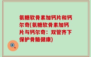 氨糖软骨素加钙片和钙尔奇(氨糖软骨素加钙片与钙尔奇：双管齐下保护骨骼健康)
