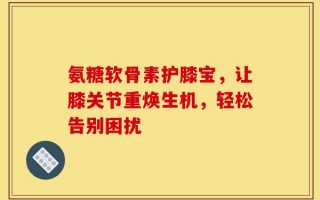 氨糖软骨素护膝宝，让膝关节重焕生机，轻松告别困扰